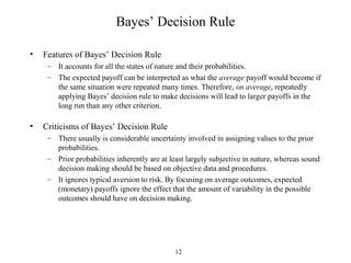 12
Bayes’ Decision Rule
• Features of Bayes’ Decision Rule
– It accounts for all the states of nature and their probabilities.
– The expected payoff can be interpreted as what the average payoff would become if
the same situation were repeated many times. Therefore, on average, repeatedly
applying Bayes’ decision rule to make decisions will lead to larger payoffs in the
long run than any other criterion.
• Criticisms of Bayes’ Decision Rule
– There usually is considerable uncertainty involved in assigning values to the prior
probabilities.
– Prior probabilities inherently are at least largely subjective in nature, whereas sound
decision making should be based on objective data and procedures.
– It ignores typical aversion to risk. By focusing on average outcomes, expected
(monetary) payoffs ignore the effect that the amount of variability in the possible
outcomes should have on decision making.
 