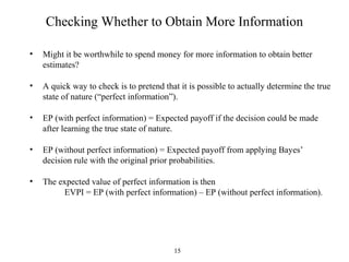 15
Checking Whether to Obtain More Information
• Might it be worthwhile to spend money for more information to obtain better
estimates?
• A quick way to check is to pretend that it is possible to actually determine the true
state of nature (“perfect information”).
• EP (with perfect information) = Expected payoff if the decision could be made
after learning the true state of nature.
• EP (without perfect information) = Expected payoff from applying Bayes’
decision rule with the original prior probabilities.
• The expected value of perfect information is then
EVPI = EP (with perfect information) – EP (without perfect information).
 