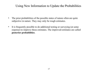 17
Using New Information to Update the Probabilities
• The prior probabilities of the possible states of nature often are quite
subjective in nature. They may only be rough estimates.
• It is frequently possible to do additional testing or surveying (at some
expense) to improve these estimates. The improved estimates are called
posterior probabilities.
 