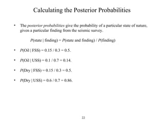 22
Calculating the Posterior Probabilities
• The posterior probabilities give the probability of a particular state of nature,
given a particular finding from the seismic survey.
P(state | finding) = P(state and finding) / P(finding)
• P(Oil | FSS) = 0.15 / 0.3 = 0.5.
• P(Oil | USS) = 0.1 / 0.7 = 0.14.
• P(Dry | FSS) = 0.15 / 0.3 = 0.5.
• P(Dry | USS) = 0.6 / 0.7 = 0.86.
 