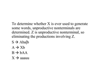 To determine whether X is ever used to generate
some words, unproductive nonterminals are
determined. Z is unproductive nonterminal, so
eliminating the productions involving Z.
S  Aba|b
A  Xb
B  bAA
X  aaauu
 