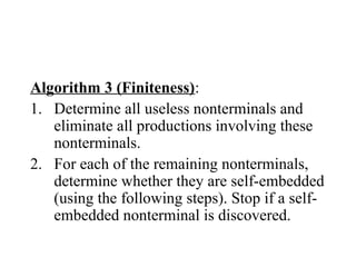 Algorithm 3 (Finiteness):
1. Determine all useless nonterminals and
eliminate all productions involving these
nonterminals.
2. For each of the remaining nonterminals,
determine whether they are self-embedded
(using the following steps). Stop if a self-
embedded nonterminal is discovered.
 