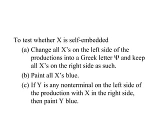 To test whether X is self-embedded
(a) Change all X’s on the left side of the
productions into a Greek letter  and keep
all X’s on the right side as such.
(b) Paint all X’s blue.
(c) If Y is any nonterminal on the left side of
the production with X in the right side,
then paint Y blue.
 
