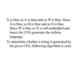 X is blue so A is blue and so  is blue. Since
A is blue, so B is blue and so S is blue.
Since  is blue so X is self-embedded and
hence the CFG generates the infinite
language.
To determine whether a string is generated by
the given CFG, following algorithm is used
 