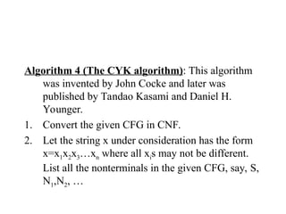Algorithm 4 (The CYK algorithm): This algorithm
was invented by John Cocke and later was
published by Tandao Kasami and Daniel H.
Younger.
1. Convert the given CFG in CNF.
2. Let the string x under consideration has the form
x=x1x2x3…xn where all xis may not be different.
List all the nonterminals in the given CFG, say, S,
N1,N2, …
 