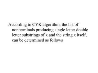 According to CYK algorithm, the list of
nonterminals producing single letter double
letter substrings of x and the string x itself,
can be determined as follows
 
