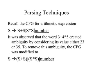 Parsing Techniques
Recall the CFG for arithmetic expression
S  S+S|S*S|number
It was observed that the word 3+4*5 created
ambiguity by considering its value either 23
or 35. To remove this ambiguity, the CFG
was modified to
S (S+S)|(S*S)|number
 