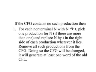 If the CFG contains no such production then
1. For each nonterminal N with N  t, pick
one production for N (if there are more
than one) and replace N by t in the right
side of each production wherever it lies.
Remove all such productions from the
CFG. Doing so the CFG will be changed,
it will generate at least one word of the old
CFL.
 