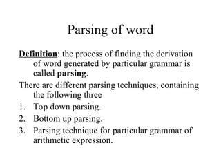 Parsing of word
Definition: the process of finding the derivation
of word generated by particular grammar is
called parsing.
There are different parsing techniques, containing
the following three
1. Top down parsing.
2. Bottom up parsing.
3. Parsing technique for particular grammar of
arithmetic expression.
 