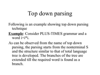 Top down parsing
Following is an example showing top down parsing
technique
Example: Consider PLUS-TIMES grammar and a
word i+i*i.
As can be observed from the name of top down
parsing, the parsing starts from the nonterminal S
and the structure similar to that of total language
tree is developed. The branches of the tree are
extended till the required word is found as a
branch.
 