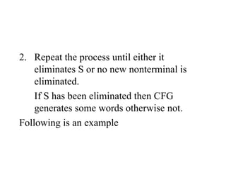 2. Repeat the process until either it
eliminates S or no new nonterminal is
eliminated.
If S has been eliminated then CFG
generates some words otherwise not.
Following is an example
 