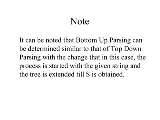 Note
It can be noted that Bottom Up Parsing can
be determined similar to that of Top Down
Parsing with the change that in this case, the
process is started with the given string and
the tree is extended till S is obtained.
 