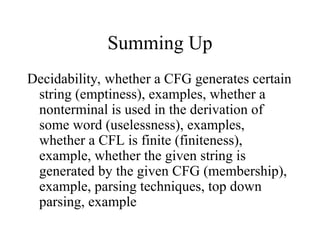 Summing Up
Decidability, whether a CFG generates certain
string (emptiness), examples, whether a
nonterminal is used in the derivation of
some word (uselessness), examples,
whether a CFL is finite (finiteness),
example, whether the given string is
generated by the given CFG (membership),
example, parsing techniques, top down
parsing, example
 