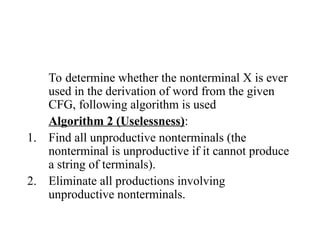 To determine whether the nonterminal X is ever
used in the derivation of word from the given
CFG, following algorithm is used
Algorithm 2 (Uselessness):
1. Find all unproductive nonterminals (the
nonterminal is unproductive if it cannot produce
a string of terminals).
2. Eliminate all productions involving
unproductive nonterminals.
 