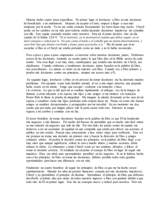 Déjeme darles cuatro áreas específicas. En primer lugar el involucrar a Dios en mis decisiones
ha beneficiado a mi matrimonio. Después de aceptar a Cristo, empecé a llegar a casa más
temprano por la noche. Yo no me sentía cómodo frecuentando los bares hasta muy noche. Cheryl
podía ver los cambios en mi vida pero todavía estaba haciendo decisiones impulsivas sin consultar
con ella. Esto seguía causando tensión entre nosotros. Para mí el punto decisivo vino un día
cuando leí el Salmo 32:8-9 “Yo te instruiré, yo te mostraré el camino que debes seguir; yo te
daré consejos y velaré por ti. No seas como el mulo o el caballo que no tienen discernimiento, y
cuyo brío hay que domar con brida y freno, para acercarlos a ti.” Me di cuenta que al no
escuchar a Dios ni a Cheryl me estaba portando como un mulo y no lo había reconocido.
Poco a poco y paso a paso, empezamos a conversar sobre nuestras decisiones juntos. Orábamos
acerca de las decisiones, tomando en cuenta juntos lo que Dios dice en la Biblia acerca de cada
asunto. Una cosa llegó a ser muy clara, cuandoquiera que tomaba una decisión sin Cheryl, nos
alejábamos. Cuando orábamos y tomábamos decisiones juntos basados en la palabra de Dios,
nos acercábamos. Lo mismo es cierto en mi relación con Dios. Cuando voy a Dios primero y
pruebo mis decisiones contra sus principios, siempre me acerco más a Él.
En segundo lugar, involucrar a Dios en mi proceso de tomar decisiones me ha ahorrado muchos
problemas. Por ejemplo, como todo hombre normal, al ver a una mujer atractiva una pequeña
lucha ocurre en mi mente. Tengo que escoger—cederme a la tentación o hace
r lo correcto. Lo que es útil para mí es cambiar rápidamente el enfoque: voy de la imagen de
fantasía a cómo afectaría a mi esposa, mis hijos y mis amigos si me rindiera a la tentación.
Pastor Rick lo llama la prueba de integridad. Me imagino la mirada devastada en los ojos de mi
esposa y considero cómo mis hijos perderían todo respeto hacia mí. Pienso en cómo mis buenos
amigos se sentirían decepcionados y acongojados por mi necedad. En ese momento me doy
cuenta que por nada, por ningún placer vale la pena causar todo esto. Entonces la sangre
regresa a mi cerebro y continúo con mi día.
El tercer beneficio de tomar decisiones basadas en la palabra de Dios es que Él ha bendecido
mis negocios y mis finanzas. Por medio del fracaso he aprendido que es mucho más fácil entrar
en una relación de negocios que salir de ella. Por otro lado, les puedo contar de cuando me
invitaron a ser un accionista de equidad en una compañía que estaba por ofrecer sus acciones al
público en otro estado. Parecía muy emocionante e hice varios viajes para verificarla. Esta vez
me propuse no tomar una decisión sin primero orar y buscar la dirección de Dios y amigos
cristianos sabios. Al probar la decisión contra los principios en la palabra de Dios, llegó a ser
muy claro que aunque significaría voltear la cara a mucho dinero y muchas acciones, debía
rehusar la oferta. La rehusamos y tanto Cheryl como yo nos sentimos aliviados y felices al
tomar la decisión correcta. El resultado de escuchar el consejo de Dios en lugar de seguir mis
impulsos—Dios me abrió unas oportunidades increíbles en los negocios. Si no le hubiera hecho
caso a los principios de Dios en tomar las decisiones, hubiera perdido todas estas grandas
oportunidades para hacer una diferencia con mi vida.
Finalmente un cuarto beneficio de seguir los principios de Dios es que me ha hecho crecer
espiritualmente. Durante los años de presión financiero causada por mis decisiones impulsivas,
Cheryl y yo aprendimos el principio de diezmar. Aprendimos el principio de Dios que debemos
devolverle el primer diez por ciento de todos nuestros ingresos a Dios con gratitud debido a que
todo vino de Él en primer lugar. Este fue un concepto nuevo y radical para nosotros. Pero tan
 