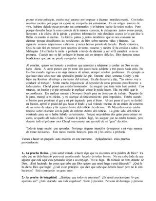 pronto oí este principio, estaba muy ansioso por empezar a diezmar inmediatamente. Con todas
nuestras cuentas por pagar mi esposa no compartía mi entusiasmo. En mi antigua manera de
vivir, hubiera dejado pasar por alto sus comentarios y lo hubiera hecho de todos modos. Pero
porque deseaba hacer la cosa correcta de la manera correcta, lo dialogamos juntos como pareja,
llamamos a la oficina de la iglesia y pedimos información más detallada acerca de lo que dice la
Biblia en cuanto al diezmo. La leímos juntos y juntos decidimos que no nos convenía no
diezmar porque deseábamos las bendiciones de Dios sobre nuestras vidas y finanzas. La
siguiente semana empezamos a diezmar y nunca hemos parado de hacerlo. Desde entonces,
Dios ha sido fiel en proveer para nosotros de tantas maneras y nuestra fe ha crecido a saltos. En
Malaquías 3:8 el Señor le invita a probarlo a través de diezmar y ver si Él cumplirá o no su
promesa. Cuando uno es fiel en hacer lo bueno aún en tiempos difíciles, Dios derrama tantas
bendiciones que uno no puede manejarlas todas.
Al concluir, quiero ser honesto y confesar que aprender a relajarme y confiar en Dios es una
lucha diaria. A veces parece que yo tomo dos pasos hacia adelante y tres pasos hacia atrás. En
los días cuando regreso a mi viaja manera de actuar, siempre resultan problemas. Un ejemplo es
que hace unos años tuve una operación grande del pie. Durante cinco semanas Cheryl y mis
hijos me llevaban al trabajo y me traían del trabajo. Un día desperté y dije, “Yo mismo voy a
conducir al trabajo.” Sentía mucha impaciencia al depender de otras personas para llevarme a
todas partes. Cheryl pensó que estaba bromeando. Le aseguré que tenía todo bajo control. Con
muletas, un bastón y el pie enyesado le expliqué cómo lo podía hacer. Ella me pidió que lo
reconsiderara. Esa mañana manejé a Newport Beach para un desayuno de trabajo. Después de
la junta, manejé a mi oficina, y me acerqué al estacionamiento para impedidos. Estaba usando
el bastón para presionar el gas y mi pie izquierdo para el freno. Al casi parar el carro se deslizó
mi bastón, apretó el pedal del gas hasta el fondo y salí volando encima de un arriate de concreto
de un metro de altura y fui a parar dentro del edificio de oficinas. Mi Mercedes nuevo estaba
tendido sobre el arriate con la parte de enfrente dentro del edificio. La gente salía del edificio
corriendo para ver si había habido un terremoto. Porque necesitaban dos grúas para extraer mi
carro, se quedó allí todo el día. Cuando la policía llegó, les aseguré que no estaba tomado, pero
durante todo el próximo mes Cheryl suavemente me recordó de mi “gran” decisión.
Todavía tengo mucho que aprender. No tengo ninguna intención de regresar a mi vieja manera
de tomar decisiones. Esta nueva manera funciona para mí y les animo a probarla.
Vamos a hacer un pequeño auto-examen en este momento. Apliquémonos estas pruebas
personalmente.
1.- La prueba Reina. ¿Está usted tentado a hacer algo que va en contra de la palabra de Dios? Ya
sabe que no debe hacerlo pero está considerando hacerlo de todas formas. No me cabe duda de que
alguien que está aquí está pensando dejar a su cónyuge. No lo haga. Ha tomado un voto delante de
Dios. ¿Está haciendo las cosas que sabe que Dios quiere que usted haga o está dilatando? ¿Qué le
ha dicho Dios que haga? ¿Cuál es un principio que dice que sabe qué debería hacer pero no lo está
haciendo? Está cometiendo un gran error.
2.- la prueba de integridad. ¿Quisiera que todos se enteraran? ¿Es usted precisamente lo que
aparenta ser? ¿Está viviendo una vida engañosa? Santo y pecador. Persona de domingo y persona
 