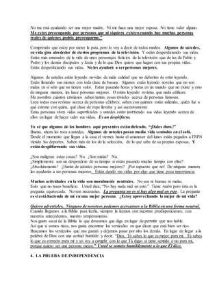 No me está ayudando ser una mejor madre. Ni me hace una mejor esposa. No tiene valor alguno.
Me estoy preocupando por personas que ni siquiera existencuando hay muchas personas
reales de quienes podría preocuparme.”
Comprendo que estoy por meter la pata, pero lo voy a decir de todos modos. Algunos de ustedes,
su vida gira alrededor de ciertos programas de la televisión. Y están desperdiciando sus vidas.
Están más enterados de la vida de unos personajes ficticios de la televisión que de las de Pablo y
Pedro y los demás discípulos y Jesús y de lo que Dios quiere que hagan con sus propias vidas.
Están desperdiciando sus vidas. No les ayudará a serpersonas mejores.
Algunos de ustedes están leyendo novelas de mala calidad que no deberían de estar leyendo.
Están llenando sus mentes con toda clase de basura. Algunos están leyendo novelas que no son
malas en sí sólo que no tienen valor. Están pasando horas y horas en un mundo que no existe y esto
de ninguna manera, les hace personas mejores. O están leyendo revistas que nada edifican.
Me asombra cuántos cristianos saben tantas cosas triviales acerca de personas famosas.
Leen todas esas revistas acerca de personas célebres; saben con quiénes están saliendo, quién fue a
qué estreno con quién, qué clase de ropa llevaba y así sucesivamente.
Estas personas viven vidas superficiales y ustedes están invirtiendo sus vidas leyendo acerca de
ellos en lugar de hacer valer sus vidas. Es un despilfarro.
Yo sé que algunos de los hombres aquí presentes estándiciendo, “¡Dales duro,!”
Bueno, ahora les toca a ustedes. Algunos de ustedes pasan media vida sentados en el sofá.
Desde el momento que llegan a la casa el viernes hasta el amanecer del lunes están pegados a ESPN
viendo los deportes. Saben más de los de la selección, de lo que sabe de su propias esposas. Y
están despilfarrando sus vidas.
¿Son malignas estas cosas? No. ¿Son malas? No.
¿Simplemente son un desperdicio de su tiempo si están pasando mucho tiempo con ellas?
¡Absolutamente! ¿Harán de ustedes personas mejores? ¡Por supuesto que no! De ninguna manera
les ayudarán a ser personas mejores. Están dando sus vidas por algo que tiene poca importancia.
Muchas actividades en la vida son moralmente neutrales. No son ni buenas ni malas.
Solo que no traen beneficio. Usted dice, “No hay nada mal en esto.” Tiene razón pero ésta es la
pregunta equivocada. No son necesarias. La pregunta no es si hay algo mal en esto. La pregunta
es si está haciendo de mí en una mejor persona. ¿Estoy aprovechando lo mejor de mi vida?
Quiero advertirles. Ninguno de nosotros podemos acercarnos a la Biblia en una forma neutral.
Cuando llegamos a la Biblia para leerla, siempre la leemos con nuestras predisposiciones, con
nuestros antecedentes, nuestro temperamento.
Nos gusta sacar de la Biblia lo que deseamos que diga en lugar de permitir que nos hable.
Así que si somos ricos, nos gusta encontrar los versículos en que dicen que está bien ser rico.
Buscamos los versículos que nos gustan y dejamos pasar por alto los demás. En lugar de llegar a la
palabra de Dios con una actitud humilde y decir, “Dios, Tú sabes lo que es mejor para mí. Tú sabes
lo que es correcto para mí y yo voy a cumplir con lo que Tú digas si tiene sentido o no para mí,
porque quiero ser una persona mejor.” Usted se somete humildemente a lo que Él dice.
4. LA PRUEBA DE INDEPENDENCIA
 