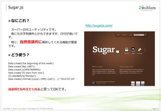 Copyright © 2014 by S-cubism Technology Inc. All rights reserved. 10Page
Sugar.js
http://sugarjs.com/
 なにこれ？
スーパー日付ユーティリティです。
他にも文字列操作とかもできますが、日付が強いで
す。
特に、自然言語的に解析してくれる機能が豊富
です。
 どう使う？
Date.create('the beginning of this week')
Date.create('May 1987');
Date.create(1234567899999);
Date.create('25 years from now');
(5).daysBefore('Monday');
Date.create().format(‘{yyyy}-{MM}-{dd}’); // "2014-07-24"
ほぼ何でも叶えてくれると思ってOKです。
 