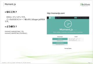 Copyright © 2014 by S-cubism Technology Inc. All rights reserved. 11Page
Moment.js
http://momentjs.com/
 なにこれ？
日付ユーティリティです。
こっちの方がメジャー？個人的にはSugar.jsが好き
です。
 どう使う？
moment().subtract('days', 10);
moment().startOf(‘day’).fromNow();
 