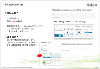 Copyright © 2014 by S-cubism Technology Inc. All rights reserved. 12Page
daterangepicker
https://github.com/dangrossman/bootstrap-daterangepicker
 なにこれ？
not datepicker,
daterangepicker!!
期間指定に特化したdatepickerです。Jsです。
プリセット決めれるのが良いです。
（最近一か月、先月、とか）
 どう使う？
使い勝手はdatepickerに近いです。
DECIDEでは、レポーティング期間や、
シナリオ実施期間とかで使ってます。
 