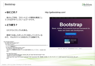 Copyright © 2014 by S-cubism Technology Inc. All rights reserved. 4Page
 なにこれ？
皆さんご存知、フロントエンド開発を爆速にし
てくれるデザインフレームワークです。
 どう使う？
ひたすらにサンプルを漁る。
標準で大体レスポンシブに対応してくれている
ので、マルチデバイス対応がとても簡単です。
Bootstrap
http://getbootstrap.com/
<div id="page-wrapper">
<div class="row" id="page-main">
<div class="col-lg-9">
<!-- ===================================================================== -->
<!--シナリオ概要設定-->
<div data-bind="fadeVisible:scenario_view">
<div class="bs-callout bs-callout-info">
<h2>シナリオ概要設定<small>シナリオの名前や説明を入力してください。</small></h2>
</div>
<div class="form-group">
<div data-bind="validationMessage: scenario_title_val" class="alert alert-danger"></div>
<label>シナリオタイトル</label>
<input type="text" class="form-control" maxlength="1024" placeholder="例）商品購入10日後にクーポンプレゼントメール送付" data-bind="value:scenario_title_val">
</div>
 