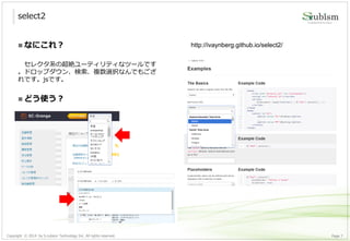 Copyright © 2014 by S-cubism Technology Inc. All rights reserved. 7Page
select2
http://ivaynberg.github.io/select2/ なにこれ？
セレクタ系の超絶ユーティリティなツールです
。ドロップダウン、検索、複数選択なんでもござ
れです。jsです。
 どう使う？
 