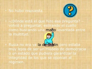 No hubo respuesta. -¿Dónde está el que hizo esa pregunta? –volvió a preguntar, estirando el cuello como buscando una  mano  levantada entre la multitud. Rusia no era ya  la de Stalin  pero estaba muy lejos de ser un modelo de democracia o un estado que pudiera garantizar la integridad de los que se oponían al régimen.  