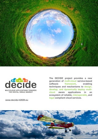The DECIDE project provides a new
generation of multi-cloud service-based
software framework, enabling
techniques and mechanisms to design,
develop, and dynamically deploy multi-
cloud aware applications in an
ecosystem of reliable, interoperable, and
legal compliant cloud services.
www.decide-h2020.eu
 