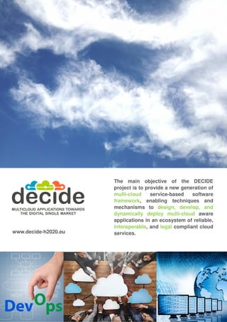 The main objective of the DECIDE
project is to provide a new generation of
multi-cloud service-based software
framework, enabling techniques and
mechanisms to design, develop, and
dynamically deploy multi-cloud aware
applications in an ecosystem of reliable,
interoperable, and legal compliant cloud
services.www.decide-h2020.eu
 