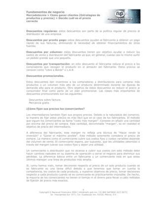 Fundamentos de negocio
Mercadotecnia > Cómo ganar clientes (Estrategias de
productos y precios) > Decide cuál es el precio
correcto
4
Copyright © Nacional Financiera 2004 / info@nafin.gob.mx / 01 800 NAFINSA (623 4672)
Av. Insurgentes Sur 1971, Col. Guadalupe Inn, 01020, México, D.F.
Descuentos regulares: estos descuentos son parte de la política regular de precios al
distribuidor de una empresa.
Descuentos por pronto pago: estos descuentos ayudan al fabricante a obtener un pago
rápido de sus facturas, eliminando la necesidad de obtener financiamientos de otras
fuentes.
Descuentos por volumen: estos descuentos tienen por objetivo ayudar a reducir los
costos de venta y distribución del fabricante ya que, en general, cuesta casi lo mismo surtir
un pedido grande que uno pequeño.
Descuentos por transportación: en este descuento el fabricante reduce el precio a los
compradores que recogen el producto en el almacén del fabricante. Estos precios se
conocen como "Libre a Bordo" o L.A.B.
Descuentos promocionales.
Estos descuentos dan incentivos a los compradores y distribuidores para comprar más
productos o un volumen más alto de un producto determinado durante las épocas de
demanda alta para el producto. Otro objetivo de estos descuentos es reducir el precio al
consumidor final como parte de un plan promocional. Las clases más importantes de
descuentos promocionales son las siguientes:
Descuentos sobre factura.
Mercancía gratis
¿Cómo fijan sus precios los comerciantes?
Los intermediarios también fijan sus propios precios. Debido a la naturaleza del comercio,
la manera de fijar estos precios es más fácil que en el caso de los fabricantes. El método
que siguen los comerciantes se llama "costo más margen". Consiste en añadir una cantidad
por encima del precio de compra. Esta cantidad, denominada "margen", es en realidad el
objetivo de precio del intermediario.
A diferencia del fabricante, este margen no refleja una técnica de "Hacer rendir la
inversión" o "Ganar el máximo posible". Este método solamente considera el precio de
compra. La manera como el comerciante cubre sus costos fijos y costos variables depende
del volumen de venta. El comerciante espera, por supuesto, que las utilidades obtenidas a
través del margen cubran sus costos fijos y dejen una utilidad.
Un comerciante o distribuidor que no alcanza a cubrir sus costos con este método debe
hacer cambios radicales en su sistema de operación o cerrar el negocio para disminuir sus
pérdidas. La diferencia básica entre un fabricante y un comerciante está en que estos
últimos manejan una línea de productos más amplia.
Si, como hemos visto, tomar decisiones respecto al precio de un solo producto cuando sé
es fabricante es una tarea difícil debido a que tenemos que tomar en cuenta la
competencia, los costos de cada producto, y nuestros objetivos de precio, tomar decisiones
respecto a cada producto cuando sé es comerciante es prácticamente imposible. De hecho,
la mayoría de los comerciantes no tienen el tiempo ni el dinero para llevar a cabo métodos
de fijación de precio más exactos.
 
