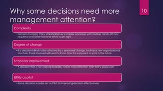 Why some decisions need more
management attention?
Complexity
•Decision involving many stakeholders or complex processes with multiple hands-off may
require a lot of attention and effort to get right
Degree of change
•If a decision is likely to be affected by a proposed change, such as a new organizational
structure, those involved will need to know how it is supposed to work in the future
Scope for improvement
•A decision that is not working probably needs more attention than that‟s going well
Utility as pilot
•Some decisions can be set as Pilot for improving decision effectiveness
10
 