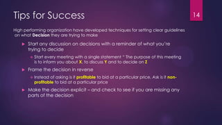 Tips for Success 14
High performing organization have developed techniques for setting clear guidelines
on what Decision they are trying to make
 Start any discussion on decisions with a reminder of what you‟re
trying to decide
 Start every meeting with a single statement “ The purpose of this meeting
is to inform you about X, to discuss Y and to decide on Z
 Frame the decision in reverse
 Instead of asking is it profitable to bid at a particular price, Ask is it non-
profitable to bid at a particular price
 Make the decision explicit – and check to see if you are missing any
parts of the decision
 