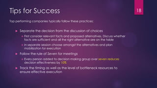 Tips for Success 18
 Separate the decision from the discussion of choices
 First consider relevant facts and proposed alternatives, Discuss whether
facts are sufficient and all the right alternative are on the table
 In separate session choose amongst the alternatives and plan
mobilization for execution
 Follow the rule of Seven for meetings
 Every person added to decision making group over seven reduces
decision effectiveness by 10%
 Track the timing as well as the level of bottleneck resources to
ensure effective execution
Top performing companies typically follow these practices:
 