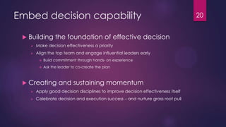 Embed decision capability
 Building the foundation of effective decision
 Make decision effectiveness a priority
 Align the top team and engage influential leaders early
 Build commitment through hands- on experience
 Ask the leader to co-create the plan
 Creating and sustaining momentum
 Apply good decision disciplines to improve decision effectiveness itself
 Celebrate decision and execution success – and nurture grass root pull
20
 