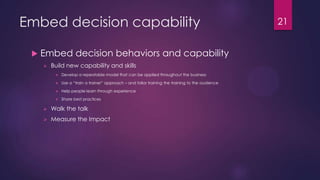 Embed decision capability
 Embed decision behaviors and capability
 Build new capability and skills
 Develop a repeatable model that can be applied throughout the business
 Use a “train a trainer” approach – and tailor training the training to the audience
 Help people learn through experience
 Share best practices
 Walk the talk
 Measure the Impact
21
 