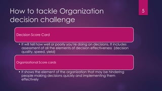 How to tackle Organization
decision challenge
5
Decision Score Card
• It will tell how well or poorly you‟re doing on decisions. It includes
assessment of all the elements of decision effectiveness (decision
quality, speed, yield)
Organizational Score cards
• It shows the element of the organization that may be hindering
people making decisions quickly and implementing them
effectively
 