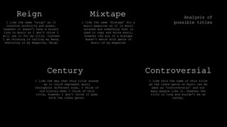 Analysis of
possible titles
Reign Mixtape
Century Controversial
I like the name ‘mixtape’ for a
music magazine as it is music
related and something that is
used to copy and store music,
however the era of a mixtape
doesn’t match with genre of
music of my magazine
I like the name ‘reign’ as it
connotes authority and power,
however it doesn’t have a direct
link to music so I don’t think I
will use it for my title. Instead
I am thinking of calling my Band,
featuring in my magazine, Reign
I like the way that this title sounds
as it could represent music
throughout different eras. I think of
old history when I think of this
title, however I don’t think it goes
with the indie genre.
I like this the name of this title
as the indie genre of music can be
seen as ‘controversial’ and not
many people like it. However the
title is long and wouldn’t be as
catchy.
 