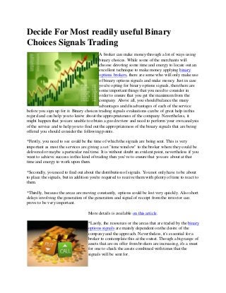 Decide For Most readily useful Binary
Choices Signals Trading
A broker can make money through a lot of ways using
binary choices. While some of the merchants will
choose devoting some time and energy to locate out an
excellent technique to make money applying binary
options brokers, there are some who will only make use
of binary options signals and make money. Just in case
you're opting for binary options signals, then there are
some important things that you need to consider in
order to ensure that you get the maximum from the
company. Above all, you should balance the many
advantages and disadvantages of each of the service
before you sign up for it. Binary choices trading signals evaluations can be of great help in this
regard and can help you to know about the appropriateness of the company. Nevertheless, it
might happen that you are unable to obtain a good review and need to perform your own analysis
of the service and to help you to find out the appropriateness of the binary signals that are being
offered you should consider the following points.
*Firstly, you need to see could be the time of which the signals are being sent. This is very
important as most the services are giving a set "time window" to the broker where they could be
delivered or maybe a particular real time. It is without doubt an evident point, nevertheless if you
want to achieve success in this kind of trading then you've to ensure that you are about at that
time and energy to work upon them.
*Secondly, you need to find out about the distribution of signals. You not only have to be about
to place the signals, but in addition you're required to receive them with plenty of time to react to
them.
*Thirdly, because the areas are moving constantly, options could be lost very quickly. Also short
delays involving the generation of the generation and signal of receipt from the investor can
prove to be very important.
More details is available on this article.
*Lastly, the resources or the areas that are traded by the binary
options signals are mainly dependent on the desire of the
company and the approach. Nevertheless, it's essential for a
broker to contemplate this at the outset. Though a big range of
assets that are on offer from brokers are increasing, it's a must
for one to check the assets combined with times that the
signals will be sent for.
 