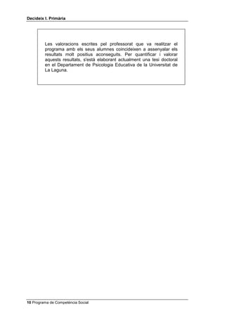 'HFLGHL[ , 3ULPjULD




         Les valoracions escrites pel professorat que va realitzar el
         programa amb els seus alumnes coincideixen a assenyalar els
         resultats molt positius aconseguits. Per quantificar i valorar
         aquests resultats, s'està elaborant actualment una tesi doctoral
         en el Departament de Psicologia Educativa de la Universitat de
         La Laguna.




 Programa de Competència Social
 