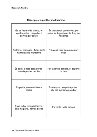 'HFLGHL[ , 3ULPjULD




                           'HVFULSFLRQV SHU OOHJLU

                                                      

                        És un ésser groc amb ratlles
                         negres que zumzeja i pica



                                                      

                          Sol ser rodó, està suspès a
                        l’aire i es rebenta si el punxes



                                                      

                         És un aliment líquid de color
                         blanc que s’obté de la vaca



                                                      

                        És de llana gruixuda, es posa
                       pel cap i manté calenta la meitat
                                 de dalt del cos


                                                      

                       És rectangular i té pàgines amb
                               lletres i dibuixos




 Programa de Competència Social
 
