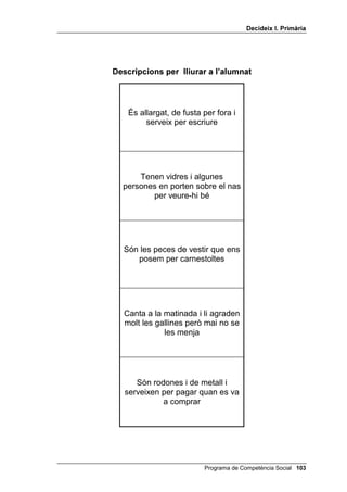 'HFLGHL[ , 3ULPjULD




              'HVFULSFLRQV SHU OOLXUDU D O¶DOXPQDW




Sembla una pera, és de vidre i        És líquida, n’hi ha de molts
          fa llum                     colors i cobreix les parets




És de fang, de vidre o de plata i   És de vidre o de plàstic, de coll
 serveix per posar-hi la cendra        llarg i estret i serveix per
         dels cigarrets                       contenir líquid




  Són fosques, però si te les          Poden ser rossos o negres,
 poses quan fa sol ho veus tot      llargs o curts. El cap que no en
           millor                              té és calb




 La gallina els pon i tothom en       És un aparell elèctric i manté
             menja                  fresc el menjar que hi ha a dins




 Hi ha molta aigua salada i hi      Recull l’aigua de les muntanyes
        viuen peixos                    que va a parar al mar




                                        Programa de Competència Social 
 