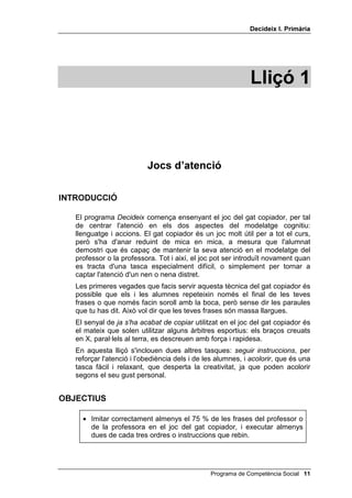 'HFLGHL[ , 3ULPjULD




                                                             /OLoy 



                           -RFV G¶DWHQFLy

,1752'8,Ï

   El programa 'HFLGHL[ comença ensenyant el joc del gat copiador, per tal
   de centrar l'atenció en els dos aspectes del modelatge cognitiu:
   llenguatge i accions. El gat copiador és un joc molt útil per a tot el curs,
   però s'ha d'anar reduint de mica en mica, a mesura que l'alumnat
   demostri que és capaç de mantenir la seva atenció en el modelatge del
   professor o la professora. Tot i així, el joc pot ser introduït novament quan
   es tracta d'una tasca especialment difícil, o simplement per tornar a
   captar l'atenció d'un nen o nena distret.
   Les primeres vegades que facis servir aquesta tècnica del gat copiador és
   possible que els i les alumnes repeteixin només el final de les teves
   frases o que només facin soroll amb la boca, però sense dir les paraules
   que tu has dit. Això vol dir que les teves frases són massa llargues.
   El senyal de MD V
KD DFDEDW GH FRSLDU utilitzat en el joc del gat copiador és
   el mateix que solen utilitzar alguns àrbitres esportius: els braços creuats
   en X, paral·lels al terra, es descreuen amb força i rapidesa.
   En aquesta lliçó s'inclouen dues altres tasques: VHJXLU LQVWUXFFLRQV, per
   reforçar l'atenció i l’obediència dels i de les alumnes, i DFRORULU, que és una
   tasca fàcil i relaxant, que desperta la creativitat, ja que poden acolorir
   segons el seu gust personal.


2%-(7,86

     • Imitar correctament almenys el 75 % de les frases del professor o
       de la professora en el joc del gat copiador, i executar almenys
       dues de cada tres ordres o instruccions que rebin.




                                                Programa de Competència Social 
 