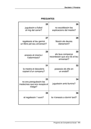 'HFLGHL[ , 3ULPjULD




                      35(*817(6



                                                                

    no rentessis el gos?            no poséssim benzina
                                         al cotxe?


                                                                

 no reguéssim les plantes?           posessis un globus
                                      sobre una flama?


                                                                
    tiressis una pilota a        no recollíssim de la planta
          la paret?                un tomàquet madur?


                                                                
    no et dutxessis cada         peguessis molt fort a algú?
            dia?


                                                              
    endrecessis la teva          et llancessis en una piscina
        habitació?                    sense saber nedar?


                                                             
fessis malbé les plantes dels            no giréssim la
           parcs?                  truita que tenim al foc?




                                   Programa de Competència Social 
 