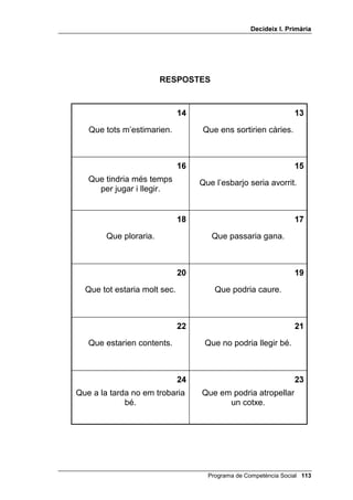 'HFLGHL[ , 3ULPjULD




                       35(*817(6

                                                               
     juguéssim a futbol               no escoltéssim les
      al mig del carrer?           explicacions del mestre?


                                                               
   regalessis al teu germà             féssim els deures
 un llibre pel seu aniversari?            diàriament?


                                                               
     anessis al cinema i              els teus companys
       t’adormissis?             recordessin que avui és el teu
                                          aniversari?

                                                               
   la mestra et descobrís             posessis els dits en
   copiant d’un company?                  un endoll?


                                                               
  no ens prenguéssim les
medecines que ens recepta el       juguéssim amb llumins?
          metge?

                                                               

    et regalessin 1 euro?         te n’anessis a dormir tard?




                                     Programa de Competència Social 
 