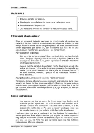 'HFLGHL[ , 3ULPjULD


0$7(5,$/6

        • Dibuixos senzills per acolorir.
        • Una targeta vermella i una de verda per a cada nen o nena.
        • Un calendari de l’any en curs.
        • Una llista amb almenys 10 sèries de 3 instruccions cada sèrie.


,QWURGXFFLy DO JDW FRSLDGRU

     D'ara en endavant, trobaràs exemples de com formular el contingut de
     cada lliçó. No has d'utilitzar aquests exemples al peu de la lletra, ni molt
     menys. Quan es tracta del joc del gat copiador, les teves possibles frases
     aniran separades per barres (/), per recordar-te que has de fer una
     parada sovint i facilitar així que els nens i les nenes t'imitin.
     POTS DIR PER EXEMPLE:
           Qui sap el joc del gat copiador? Doncs qui ja el sàpiga que l'expliqui als
           altres... Per jugar a aquest joc heu de dir el que jo digui i fer (aixeca el dit)
           el que jo faci. Per acabar el joc, jo faré aquest senyal (creues i descreues
           els braços ràpidament).
           Aquest matí ha sonat el despertador, / m'he llevat amb un salt i he
           estirat els braços, / m'he rentat la cara de pressa i m’he raspallat les
           dents, / m'he vestit i he esmorzar, / he agafat els llibres de l'escola / i
           he sortit corrents, corrents, / perquè no se m'escapés l'autobús. /
           Però de sobte...
     Aquí pots acabar, amb aquest suspens. Fas la X d'acabar.
     Tot seguit, demana als alumnes que escriguin una historieta curta i que
     separin les frases del text amb una ratlla (/). Després, demana a dos o
     tres alumnes que expliquin aquesta història a tota la classe fent el joc del
     gat copiador, com si ells fossin el professor que juga a aquest joc amb els
     seus alumnes.


6HJXLU LQVWUXFFLRQV

           Ara jugarem a un altre joc, que es diu 6HJXLU LQVWUXFFLRQV. Jo dic a un de
           vosaltres que faci alguna cosa i ell o ella m'escolta amb atenció i ho fa.
           Donaré a cadascú tres instruccions i els altres faran d'àrbitres, és a dir,
           jutjaran si les realitza bé o no. Per a això us repartiré una targeta verda i una
           de vermella, i alçareu la 1a si ho ha fet bé i la 2a si ho ha fet malament.
     Les instruccions que tens a continuació les has de donar de tres en tres i
     sense gesticular. Pots afegir totes les que vulguis, de manera que n'hi
     hagi tres per a cada nen o nena, per exemple: digues-me com et dius, quants
     anys tens i on vius. No hi fa res que repeteixis algun cop les mateixes
     instruccions a diferents criatures.

 Programa de Competència Social
 