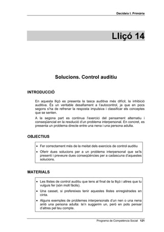 'HFLGHL[ , 3ULPjULD




                                                       /OLoy 



               3HQVD HQ OHV FRQVHTqQFLHV

,1752'8,Ï

   El tema d’aquesta lliçó continua essent el pensament conseqüencial, però
   ara exclusivament en el camp de les relacions interpersonals. Hi ha un sol
   bloc (exercitar el pensament conseqüencial), però té tres moments:
   • tu proposes una solució a un problema interpersonal i preguntes a
     l’alumnat quines serien les conseqüències d’aquesta solució;
   • proposes un problema interpersonal i preguntes a l’alumnat les
     possibles solucions alternatives al problema i a continuació quines
     serien les conseqüències d’aquestes solucions;
   • es repeteix el mateix exercici del moment 2, és a dir, preguntar
     solucions i conseqüències, però referint-nos ara a persones concretes:
     no: TXq SDVVDULD VL GRQHVVLV XQD HPSHQWD D DOJ~ sinó: TXq SDVVDULD VL
     GRQHVVLV XQD HPSHQWD D HQ WDO o TXq SDVVDULD VL OD WHYD PDUH
     V¶DGRQpV TXH OL HVWjV GLHQW PHQWLGHV etc.


2%-(7,8

   • Assenyalar, com a mínim, dues possibles conseqüències de cada
     solució.


0$7(5,$/6

    • Els quatre dibuixos d’en Carles i l’Elena.
    • Pissarra i guix.



                                             Programa de Competència Social 
 