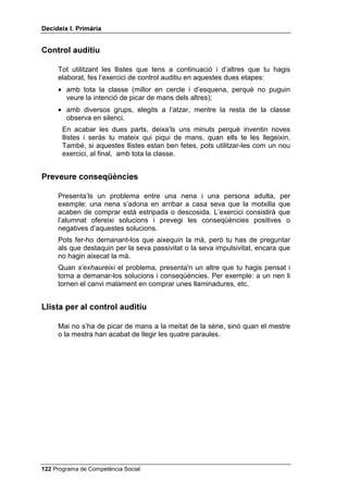 'HFLGHL[ , 3ULPjULD


RQVHTqQFLHV HQ SUREOHPHV LQWHUSHUVRQDOV

     3ULPHU PRPHQW. Ofereixes a l’alumnat una solució a un problema
     interpersonal, per exemple, el d’un nen o una nena que no porta esmorzar
     a l’escola i agafa el d’un company sense que ningú no el vegi.
     Després d’haver presentat aquesta solució a tota la classe, pregunta a
     aquells que hagin aixecat la mà quines serien les conseqüències d’haver
     actuat d’aquesta manera. Pregunta-ho també a aquells que tu saps que
     són més impulsius i agressius, encara que no hagin aixecat la mà.
     Aquests són els que més necessiten desenvolupar el pensament
     conseqüencial. Escriu a la pissarra les conseqüències que vagin dient.
     6HJRQ PRPHQW. En aquest segon moment, abans d’exercitar el
     pensament conseqüencial, demanarem a l’alumnat que exerciti el
     pensament alternatiu. Planteges a tota la classe un problema
     interpersonal qualsevol (per exemple, que apareix un vidre trencat a
     l’escola i el professor o la professora dóna la culpa a qui no ha estat).
     Però tu no proposes cap solució sinó que els preguntes totes les
     solucions possibles que els passin pel cap. A mesura que les van dient,
     les escrius resumides a la pissarra. Quan et sembli que ja hi ha prou
     solucions, comença a preguntar quines són les conseqüències previsibles
     de cadascuna d’aquestes solucions, sense pressa. Que parlin els que han
     aixecat la mà.
     7HUFHU PRPHQW. Comprèn els mateixos passos que el segon (problema
     interpersonal, solucions possibles, conseqüències previsibles), però la
     diferència és que es concreten les persones amb les quals es té el
     problema: pot ser el teu germà, la teva mare, un determinat company de
     classe, etc. La finalitat és que l’alumnat comprengui que davant dels
     mateixos estímuls poden haver-hi diferents reaccions, però que les
     reaccions es poden preveure coneixent les persones. Pots proposar
     aquest cas: t’agradaria tenir unes ulleres de sol com les del teu pare per
     passejar per la platja. Demana’ls solucions per aquest problema i
     possibles conseqüències. Escriu-les a la pissarra, com abans, i discuteix-
     les.




 Programa de Competència Social
 