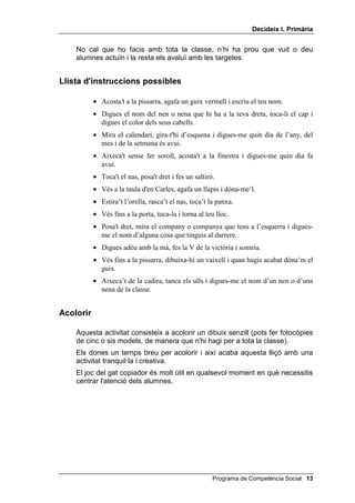 'HFLGHL[ , 3ULPjULD


    No cal que ho facis amb tota la classe, n’hi ha prou que vuit o deu
    alumnes actuïn i la resta els avaluï amb les targetes.


/OLVWD G
LQVWUXFFLRQV SRVVLEOHV

           • Acosta’t a la pissarra, agafa un guix vermell i escriu el teu nom.
           • Digues el nom del nen o nena que hi ha a la teva dreta, toca-li el cap i
             digues el color dels seus cabells.
           • Mira el calendari, gira-t'hi d’esquena i digues-me quin dia de l’any, del
             mes i de la setmana és avui.
           • Aixeca't sense fer soroll, acosta't a la finestra i digues-me quin dia fa
             avui.
           • Toca't el nas, posa't dret i fes un saltiró.
           • Vés a la taula d'en Carles, agafa un llapis i dóna-me’l.
           • Estira’t l’orella, rasca’t el nas, toca’t la panxa.
           • Vés fins a la porta, toca-la i torna al teu lloc.
           • Posa't dret, mira el company o companya que tens a l’esquerra i digues-
             me el nom d’alguna cosa que tinguis al darrere.
           • Digues adéu amb la mà, fes la V de la victòria i somriu.
           • Vés fins a la pissarra, dibuixa-hi un vaixell i quan hagis acabat dóna’m el
             guix.
           • Aixeca’t de la cadira, tanca els ulls i digues-me el nom d’un nen o d’una
             nena de la classe.


$FRORULU

    Aquesta activitat consisteix a acolorir un dibuix senzill (pots fer fotocòpies
    de cinc o sis models, de manera que n'hi hagi per a tota la classe).
    Els dones un temps breu per acolorir i així acaba aquesta lliçó amb una
    activitat tranquil·la i creativa.
    El joc del gat copiador és molt útil en qualsevol moment en què necessitis
    centrar l'atenció dels alumnes.




                                                        Programa de Competència Social 
 
