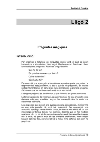 'HFLGHL[ , 3ULPjULD




                                                             /OLoy 



                     3UHJXQWHV PjJLTXHV

,1752'8,Ï

   Per ensenyar a l’alumnat un llenguatge interior amb el qual es donin
   instruccions a si mateixos, hem seguit Meichenbaum i Goodman i hem
   formulat quatre preguntes. Aquestes preguntes són:
           Què he de fer?
           De quantes maneres puc fer-ho?
           Quina és la millor?
           Com ho he fet?
   És essencial que aprenguin a formular-se aquestes quatre preguntes i a
   respondre-les adequadament. Si ets tu qui fas les preguntes, els infants
   no les interioritzaran, en canvi si es fan a si mateixos la primera pregunta,
   s'adonaran que es tracta de centrar-se en el seu treball.
   La segona pregunta és fonamental, ja que fomenta els plans alternatius.
   La tercera pregunta és important, ja que introdueix la idea d'escollir entre
   diverses solucions possibles, segons les conseqüències de cada una
   d'aquestes solucions.
   Les respostes que donen a la quarta pregunta consisteixen, molt sovint,
   en una sola paraula: bé, molt bé, malament. Per aconseguir una
   avaluació que sigui veritablement crítica, la tècnica més eficaç és un bon
   modelatge per la teva banda. Per exemple, després que els has modelat
   una tasca, dir: ho he fet de pressa i sense fer soroll; he seguit l’estratègia
   fins al final; he pensat molt bé les diferents alternatives; m’he mogut
   bastant del meu lloc, però he fet bé la feina; m'he esforçat tant com he
   pogut; etc.




                                               Programa de Competència Social 
 