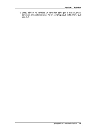 'HFLGHL[ , 3ULPjULD




                                                              /OLoy 



                     'HFLGHL[ L GHFLGHL[ Ep

,1752'8,Ï

   Aquesta darrera lliçó del programa 'HFLGHL[ es dedica a realitzar més
   exercicis de buscar solucions als problemes interpersonals i valorar
   aquestes solucions segons els tres criteris. Es tracta de refermar els
   resultats de tot el programa.
   En primer lloc, ara que ja s’acaba el programa 'HFLGHL[, pots tornar a fer-
   los un modelatge, com al començament. Pots usar el dibuix del nen que
   va trencar un vidre amb la pilota, o explicar-los el cas d’un nen o una
   nena que es va llançar a l’aigua sense saber que era poc profunda, i es
   va fer mal al genoll.
   Pots dir més o menys això:
        Aquí tenim un nen que, jugant amb els altres, ha trencat un vidre i el senyor
        està furiós. Els altres nens i nenes han marxat corrents i ara ell tot sol pagarà
        per tots. Què he de fer? He de pensar una solució per aconsellar aquest nen.
        De quantes maneres puc fer-ho? Puc posar-me en el lloc del nen i després en
        el lloc del senyor i veure si les solucions que se m’acudeixen acompleixen
        els tres criteris. Diré possibles solucions: per exemple, el nen podria arrencar
        a córrer. Però això no és just. Una altra solució seria demanar disculpes i
        oferir-li de pagar el vidre. Una altra solució seria posar-se a plorar. Potser
        així podria fer llàstima al senyor; però també podria posar-lo més furiós,
        llavors el fet de plorar no soluciona res, no és eficaç. Quina és la millor?
        Crec que la millor solució és que el nen parli amb el senyor, li demani
        disculpes i li digui que de seguida avisarà el vidrier, perquè vingui a posar el
        vidre i que ell el pagarà i després dirà als seus amics que, entre tots, l’ajudin
        a pagar-lo. És una solució segura, eficaç i justa. Com ho he fet? ...




                                                  Programa de Competència Social 
 